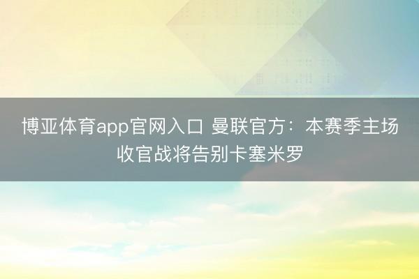 博亚体育app官网入口 曼联官方：本赛季主场收官战将告别卡塞米罗
