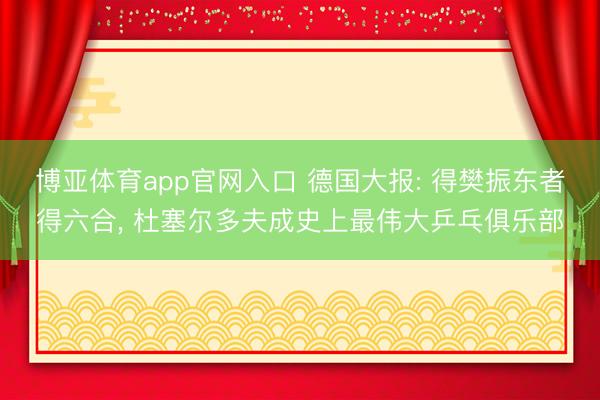 博亚体育app官网入口 德国大报: 得樊振东者得六合， 杜塞尔多夫成史上最伟大乒乓俱乐部