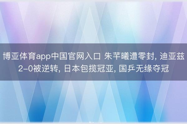 博亚体育app中国官网入口 朱芊曦遭零封， 迪亚兹2-0被逆转， 日本包揽冠亚， 国乒无缘夺冠