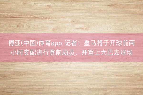 博亚(中国)体育app 记者:皇马将于开球前两小时支配进行赛前动员,并登上大巴去球场