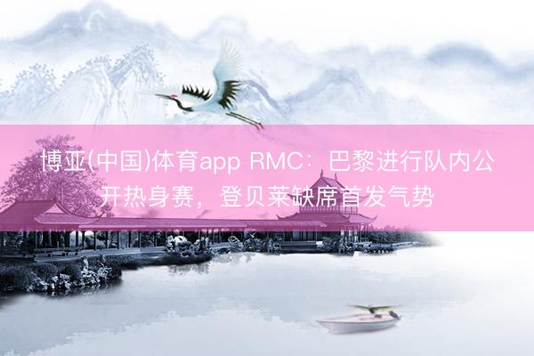 博亚(中国)体育app RMC：巴黎进行队内公开热身赛，登贝莱缺席首发气势