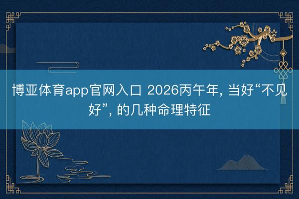 博亚体育app官网入口 2026丙午年， 当好“不见好”， 的几种命理特征