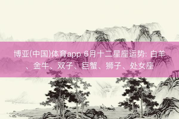 博亚(中国)体育app 6月十二星座运势: 白羊、金牛、双子、巨蟹、狮子、处女座