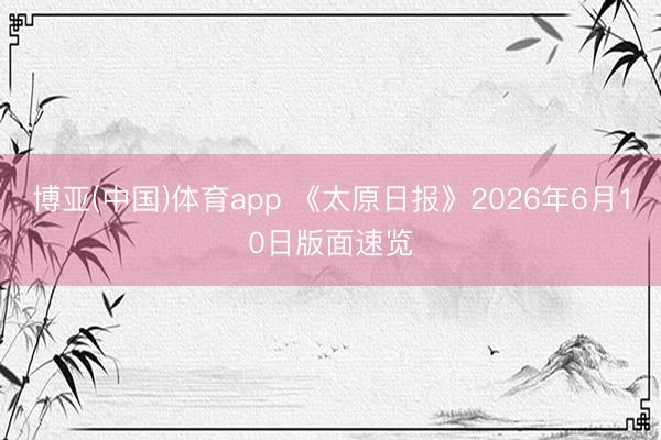 博亚(中国)体育app 《太原日报》2026年6月10日版面速览