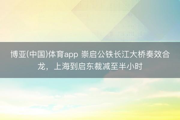 博亚(中国)体育app 崇启公铁长江大桥奏效合龙，上海到启东裁减至半小时