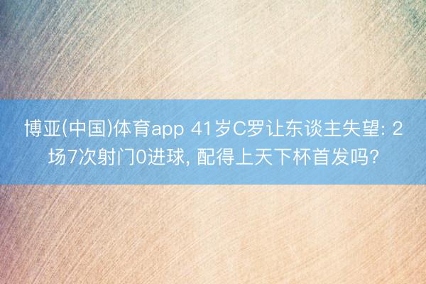 博亚(中国)体育app 41岁C罗让东谈主失望: 2场7次射门0进球, 配得上天下杯首发吗?