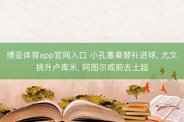 博亚体育app官网入口 小孔塞桑替补进球, 尤文挑升卢库米, 阿图尔或前去土超