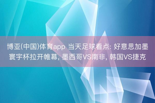 博亚(中国)体育app 当天足球看点: 好意思加墨寰宇杯拉开帷幕， 墨西哥VS南非， 韩国VS捷克