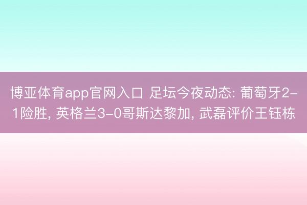 博亚体育app官网入口 足坛今夜动态: 葡萄牙2-1险胜, 英格兰3-0哥斯达黎加, 武磊评价王钰栋
