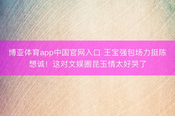 博亚体育app中国官网入口 王宝强包场力挺陈想诚！这对文娱圈昆玉情太好哭了