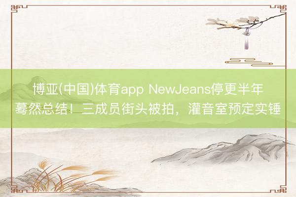 博亚(中国)体育app NewJeans停更半年蓦然总结！三成员街头被拍，灌音室预定实锤