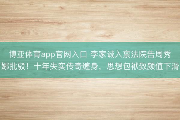 博亚体育app官网入口 李家诚入禀法院告周秀娜批驳！十年失实传奇缠身，思想包袱致颜值下滑