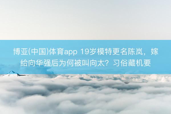 博亚(中国)体育app 19岁模特更名陈岚，嫁给向华强后为何被叫向太？习俗藏机要