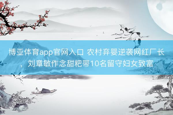 博亚体育app官网入口 农村弃婴逆袭网红厂长，刘章敏作念甜粑带10名留守妇女致富