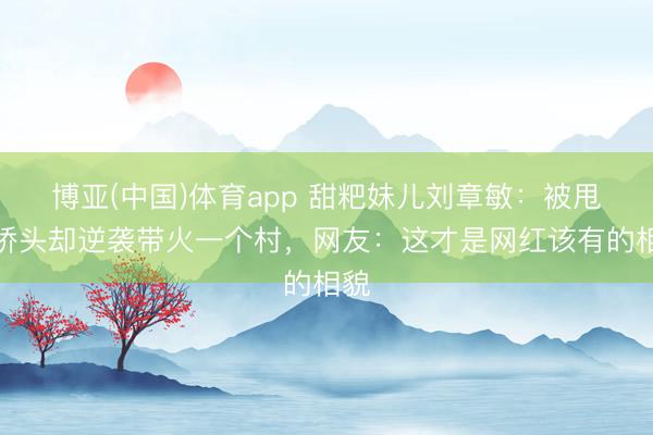 博亚(中国)体育app 甜粑妹儿刘章敏：被甩手桥头却逆袭带火一个村，网友：这才是网红该有的相貌