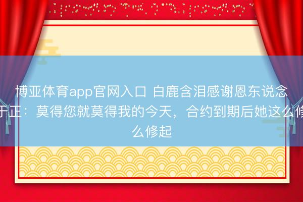 博亚体育app官网入口 白鹿含泪感谢恩东说念主于正：莫得您就莫得我的今天，合约到期后她这么修起