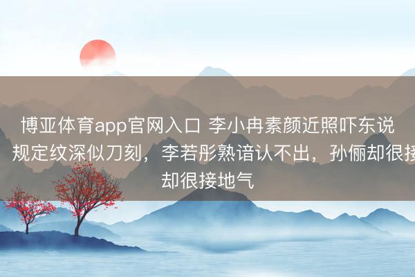 博亚体育app官网入口 李小冉素颜近照吓东说念主!规定纹深似刀刻,李若彤熟谙认不出,孙俪却很接地气