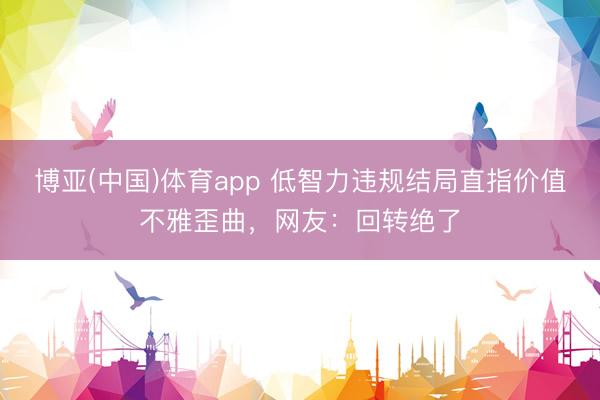 博亚(中国)体育app 低智力违规结局直指价值不雅歪曲，网友：回转绝了