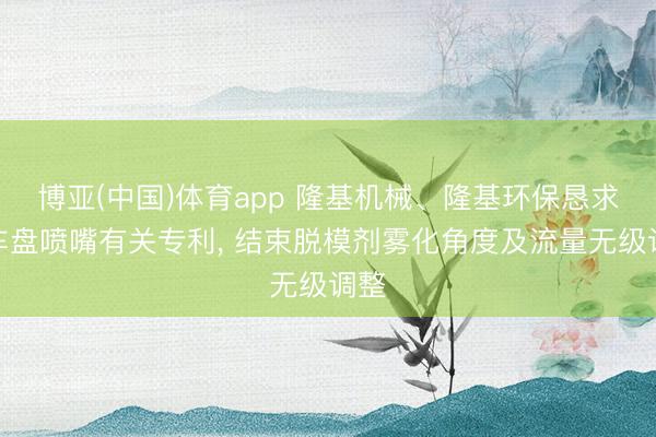 博亚(中国)体育app 隆基机械、隆基环保恳求刹车盘喷嘴有关专利, 结束脱模剂雾化角度及流量无级调整