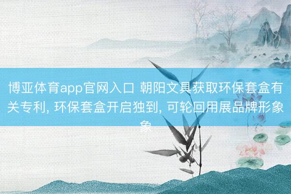 博亚体育app官网入口 朝阳文具获取环保套盒有关专利, 环保套盒开启独到, 可轮回用展品牌形象