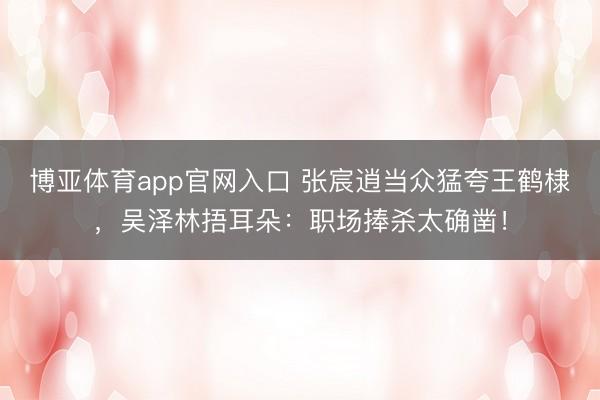博亚体育app官网入口 张宸逍当众猛夸王鹤棣，吴泽林捂耳朵：职场捧杀太确凿！