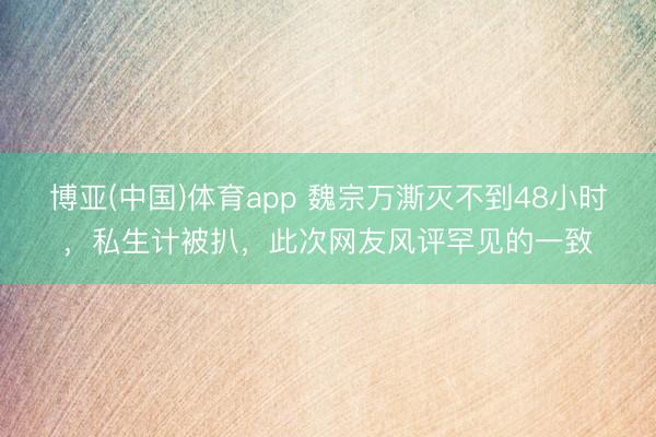 博亚(中国)体育app 魏宗万澌灭不到48小时，私生计被扒，此次网友风评罕见的一致