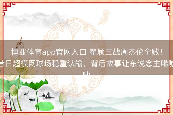 博亚体育app官网入口 瞿颖三战周杰伦全败!昔日超模网球场稳重认输,背后故事让东说念主唏嘘