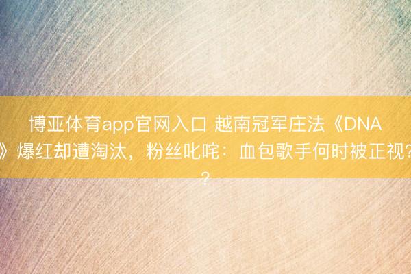 博亚体育app官网入口 越南冠军庄法《DNA》爆红却遭淘汰,粉丝叱咤:血包歌手何时被正视?