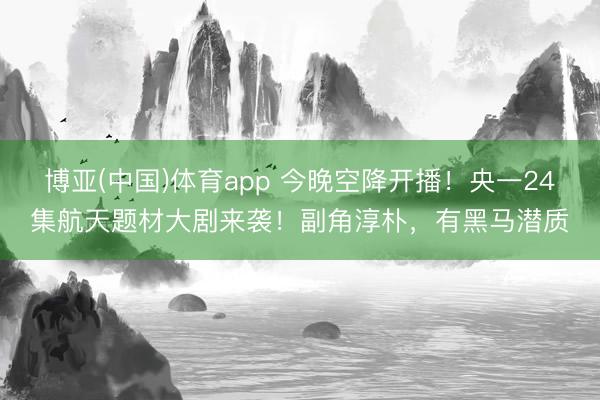 博亚(中国)体育app 今晚空降开播！央一24集航天题材大剧来袭！副角淳朴，有黑马潜质