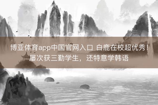 博亚体育app中国官网入口 白鹿在校超优秀！屡次获三勤学生，还特意学韩语