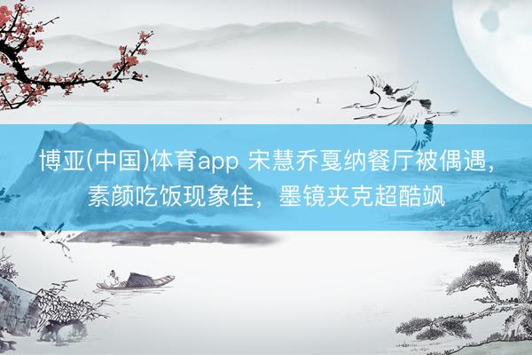 博亚(中国)体育app 宋慧乔戛纳餐厅被偶遇,素颜吃饭现象佳,墨镜夹克超酷飒