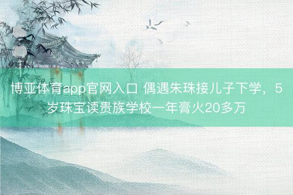 博亚体育app官网入口 偶遇朱珠接儿子下学，5岁珠宝读贵族学校一年膏火20多万