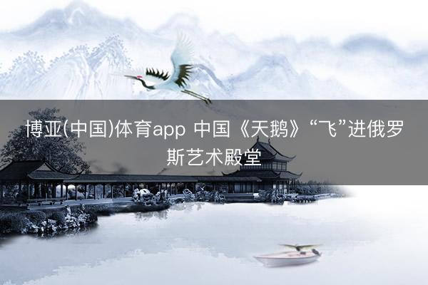 博亚(中国)体育app 中国《天鹅》“飞”进俄罗斯艺术殿堂