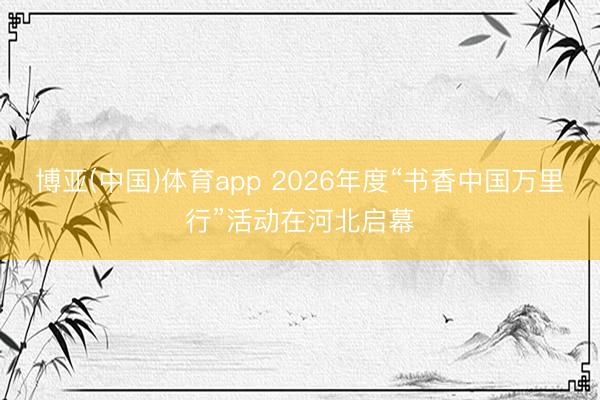 博亚(中国)体育app 2026年度“书香中国万里行”活动在河北启幕