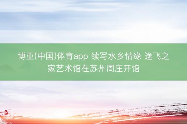 博亚(中国)体育app 续写水乡情缘 逸飞之家艺术馆在苏州周庄开馆