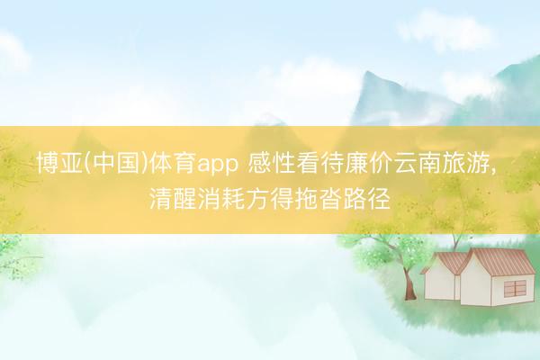 博亚(中国)体育app 感性看待廉价云南旅游， 清醒消耗方得拖沓路径