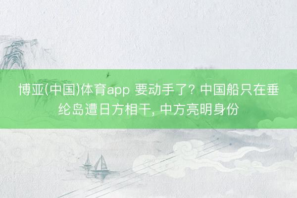 博亚(中国)体育app 要动手了? 中国船只在垂纶岛遭日方相干， 中方亮明身份