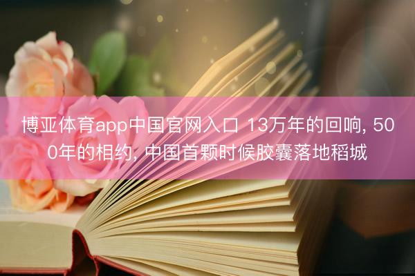 博亚体育app中国官网入口 13万年的回响， 500年的相约， 中国首颗时候胶囊落地稻城