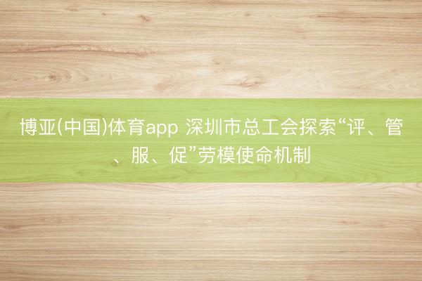博亚(中国)体育app 深圳市总工会探索“评、管、服、促”劳模使命机制