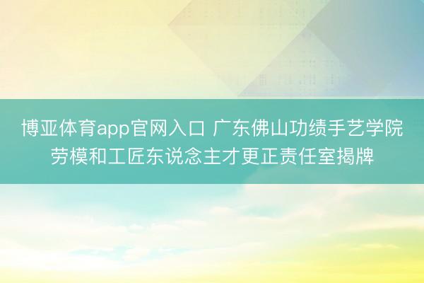 博亚体育app官网入口 广东佛山功绩手艺学院劳模和工匠东说念主才更正责任室揭牌