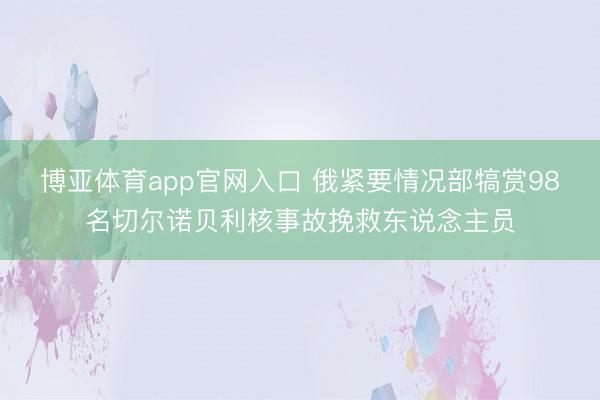 博亚体育app官网入口 俄紧要情况部犒赏98名切尔诺贝利核事故挽救东说念主员