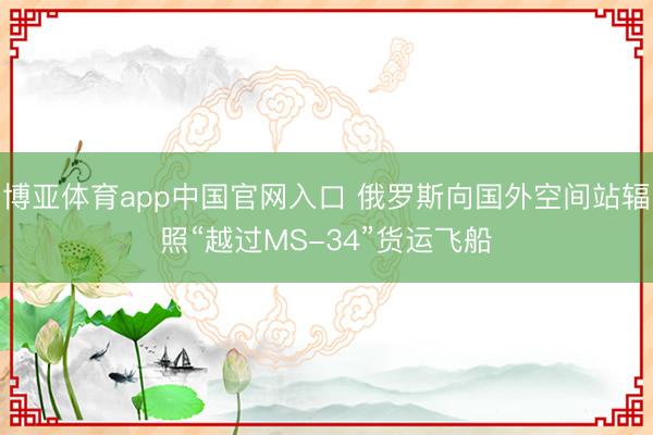 博亚体育app中国官网入口 俄罗斯向国外空间站辐照“越过MS-34”货运飞船