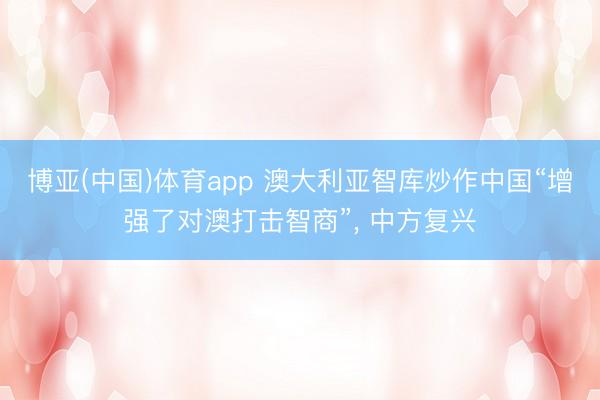 博亚(中国)体育app 澳大利亚智库炒作中国“增强了对澳打击智商”, 中方复兴