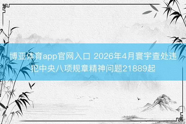 博亚体育app官网入口 2026年4月寰宇查处违犯中央八项规章精神问题21889起