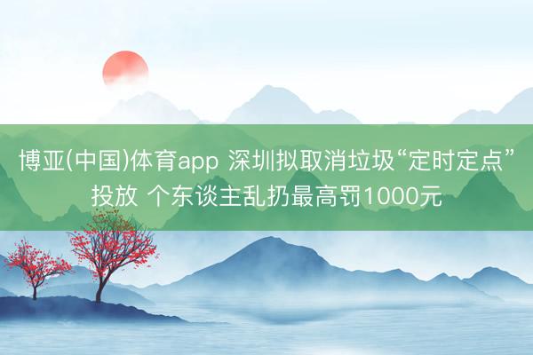博亚(中国)体育app 深圳拟取消垃圾“定时定点”投放 个东谈主乱扔最高罚1000元