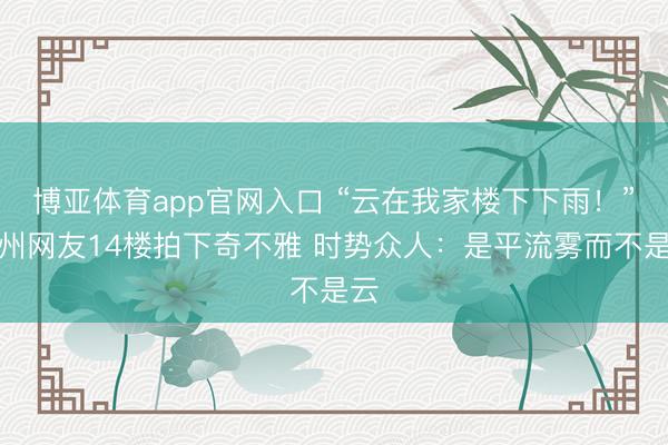 博亚体育app官网入口 “云在我家楼下下雨!”福州网友14楼拍下奇不雅 时势众人:是平流雾而不是云