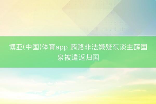博亚(中国)体育app 贿赂非法嫌疑东谈主薛国泉被遣返归国