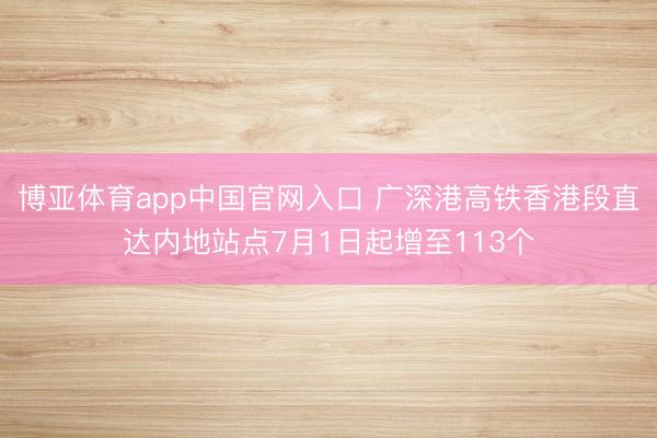 博亚体育app中国官网入口 广深港高铁香港段直达内地站点7月1日起增至113个