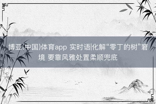 博亚(中国)体育app 实时语|化解“零丁的树”窘境 要靠风雅处置柔顺兜底