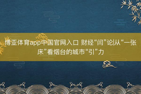 博亚体育app中国官网入口 财经“闫”论|从“一张床”看烟台的城市“引”力
